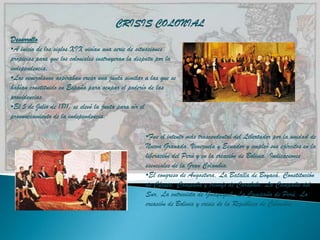 CRISIS COLONIAL
Desarrollo
•A inicio de los siglos XIX vivían una serie de situaciones
propicias para que los coloniales instruyeran la disputa por la
independencia.
•Los venezolanos aspiraban crear una junta similar a las que se
habían constituido en España para ocupar el poderío de las
providencias.
•El 5 de Julio de 1811, se elevó la junta para oír el
pronunciamiento de la independencia.

                                                   •Fue el intento más trascendental del Libertador por la unidad de
                                                   Nueva Granada, Venezuela y Ecuador y empleó sus ejércitos en la
                                                   liberación del Perú y en la creación de Bolivia. Indicaciones
                                                   esenciales de la Gran Colombia.
                                                   •El congreso de Angostura, La Batalla de Boyacá, Constitución
                                                   de Cúcuta, Campaña y triunfo de Carabobo, La Campaña del
                                                   Sur, La entrevista de Guayaquil, La Campaña de Perú, La
                                                   creación de Bolivia y crisis de la República de Colombia.
 