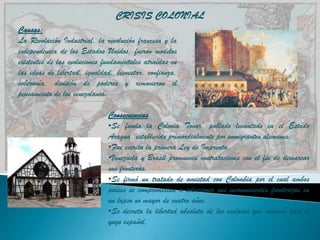 CRISIS COLONIAL
Causas:
La Revolución Industrial, la revolución francesa y la
independencia de los Estados Unidos, fueron modelos
existentes de las evoluciones fundamentales atraídas en
las ideas de libertad, igualdad, bienestar, confianza,
soberanía, división de poderes y removieron el
pensamiento de los venezolanos.

                               Consecuencias
                               •Se funda la Colonia Tovar, poblado levantado en el Estado
                               Aragua, establecido primordialmente por inmigrantes alemanes.
                               •Fue escrita la primera Ley de Imprenta.
                               •Venezuela y Brasil promueven contrataciones con el fin de demarcar
                               sus fronteras.
                               •Se firmó un tratado de amistad con Colombia por el cual ambos
                               países se comprometían a solucionar sus inconvenientes fronterizos en
                               un lapso no mayor de cuatro años.
                               •Se decreta la libertad absoluta de los esclavos que vivieron bajo el
                               yugo español.
 