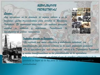 REVOLUCION
                               INDUSTRIAL
Causas:
Las variaciones en la demanda de negocio interior y en la
localidad, fueron trascendentales para derribar la Revolución
Industrial. El consumismo aumentaba. La multitud perseguía
novedad en vestuario y mobiliarios. Incentivando la
investigación de formas renovadoras.

                  Impactos directos en Venezuela:
                  •Se implantó una nueva estructura y distribución industrial, con
                  descubrimientos que forjaron ventajas en la nueva disposición financiera.
                  •En la agricultura fue más complicado, debido a la Dependencia Industrial
                  y ciertas transformaciones en los procedimientos de la agricultura.
                  •La ganadería aumentó, se efectuó el uso de siembras nitrogenados y de la
                  guadaña en lugar de la hoz para la recolección, puesto que desarrolló la
                  productividad.
 