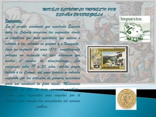 MODELO ECONÓMICO IMPUESTO POR
                            ESPAÑA EN VENEZUELA
Impuestos:
En el modelo económico que mantenía España
sobre la Colonia surgieron los impuestos donde
se estableció que toda mercancía que saliera o
entrara a las colonias en general y a Venezuela,
tenía un impuesto del cinco (5)%, constituyendo
entonces un impuesto del tipo aduanero que
recibía el nombre de almojarifazgo. Los
indígenas entre 18 y 50 años, debían pagar
tributo a la Corona, así como también se cobraba
impuesto por los artículos de primera necesidad
para así mantener la flota naval, Misioneros
pagaban un 5% de toda ganancia recibida.
Todos estos impuestos eran exigidos por el
Estado para atender las necesidades del servicio
                     publico.
 