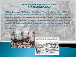 MODELO ECONÓMICO IMPUESTO POR
                           ESPAÑA EN VENEZUELA

Política Económica-Restricciones Comerciales: Hasta finales del siglo XVIII las
actividades comerciales estuvieron supeditadas a las normas del mercantilismo. España
impedía el comercio de sus colonias con otras de otros imperios, e igualmente de esas
colonias entre sí. Igualmente, el transporte de los productos, debía ser hecho en barcos
españoles. No había comercio directo de una colonia con otra, sino a través de España,
quien de esta manera ejercía el monopolio comercial, característico de los países
mercantilistas.
 