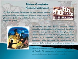 Régimen de compañías
                              Compañía Guipuzcoana
La Real Compañía Guipuzcoana fue una empresa comercial
que tenia el objeto de monopolizar el comercio de la provincia de
Caracas con España, y combatir el contrabando que se hacía en
la zona del Caribe.

                                        A comienzos del siglo XVIII, existieron algunas
                                        compañías que intervinieron en el comercio de las colonias
                                        españolas, como fue el caso de la Real Compañía de
                                        Guinea, empresa comercial de origen francés que vendía
                                        esclavos; y la Compañía de Asiento Inglés, que
                                        igualmente debía encargarse del abastecimiento de
                                        esclavos. Estas empresas aprovecharon el asiento para
                                        contrabandear, lo cual perjudicó en gran medida los
                                        intereses económicos del gobierno metropolitano y del rey
                                        de España. En consecuencia, el comercio ilegal aumentó
                                        en forma alarmante, y fue necesario-combatirlo.
 