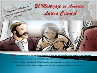 Mestizo, se denominó en la América colonial al hijo de un español y una india, y en términos
amplios, a quien descendía de ancestros españoles e indígenas en algún grado, por lo que el
 mestizaje calificó usualmente el intercambio entre españoles e indios, si bien el término es
       igualmente válido para cualquier otro tipo de cruzamiento biológico interétnico.
 