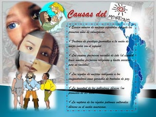 Escaso número de mujeres españolas durante los
primeros años de colonización.

Factores de prestigio favorables a la unión de
mujer india con el español.

Los escasos prejuicios raciales de éste (el español
tenía muchos prejuicios religiosos y hasta sociales,
pero no raciales).

Los regalos de mujeres indígenas a los
conquistadores como garantía de tratados de paz.

La juventud de los pobladores ibéricos (su
promedio de 20 años).

La ruptura de los rígidos patrones culturales
ibéricos en el medio americano.
 