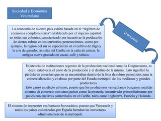 Sociedad y Economía
       Venezolana


   La economía de nuestro país estaba basada en el “régimen de
  economía complementaria” establecido por el imperio español
 en todas sus colonias, caracterizado por incentivar la producción
    de ciertos rubros en los territorios pertenecientes, como por
  ejemplo, la región del sur se especializó en el cultivo de trigo y
   la cría de ganado, las islas del Caribe en la caña de azúcar, la
           antigua nueva granada en cacao, café y tabaco.


            Existencia de instituciones regentes de la producción nacional como la Guipuzcuana, es
              decir, establecía el costo de la producción y el destino de la misma. Esto significó la
           pérdida de cosechas que no se encontraban dentro de la lista de rubros permitidos para la
             comercialización y el abuso por parte del Estado metrópoli de los medianos y grandes
                                                    productores.
            Esto causó un efecto adverso, puesto que los productores venezolanos buscaron medidas
           alternas de comercio con otros países como la piratería, incentivado primordialmente por
            países con enclaves comerciales en el Caribe, tales como Inglaterra, Francia y Holanda.

El sistema de impuestos era bastante burocrático, puesto que Venezuela y
     todos los países colonizados por España heredan las estructuras
                     administrativas de la metropoli.
 