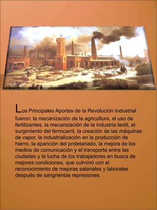 Los Principales Aportes de la Revolución Industrial
fueron: la mecanización de la agricultura, el uso de
fertilizantes, la mecanización de la industria textil, el
surgimiento del ferrocarril, la creación de las máquinas
de vapor, la industrialización en la producción de
hierro, la aparición del proletariado, la mejora de los
medios de comunicación y el transporte entre las
ciudades y la lucha de los trabajadores en busca de
mejores condiciones, que culminó con el
reconocimiento de mejoras salariales y laborales
después de sangrientas represiones.

 
