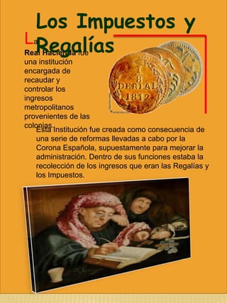 Los Impuestos y
L Regalías

a
Real Hacienda fue
una institución
encargada de
recaudar y
controlar los
ingresos
metropolitanos
provenientes de las
colonias.
Esta Institución fue creada como consecuencia de
una serie de reformas llevadas a cabo por la
Corona Española, supuestamente para mejorar la
administración. Dentro de sus funciones estaba la
recolección de los ingresos que eran las Regalías y
los Impuestos.

 