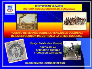 UNIVERSIDAD YACAMBÚ
        HISTORIA SOCIOECONÓMICA DE VENEZUELA




PODERÍO DE ESPAÑA SOBRE LA VENEZUELA COLONIAL:
DE LA REVOLUCIÓN INDUSTRIAL A LA CRISIS COLONIAL

            (Equipo Batalla de la Victoria)
                   GRECIA MILÁN
                 BERNARDO ARTIGAS
                FRANCISCO BARRADAS



         BARQUISIMETO, OCTUBRE DE 2012
 