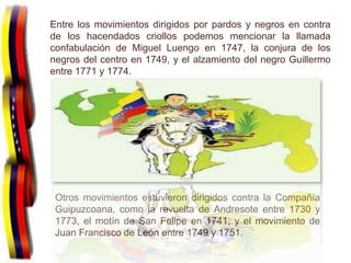 Entre los movimientos dirigidos por pardos y negros en contra
de los hacendados criollos podemos mencionar la llamada
confabulación de Miguel Luengo en 1747, la conjura de los
negros del centro en 1749, y el alzamiento del negro Guillermo
entre 1771 y 1774.




                          .

 Otros movimientos estuvieron dirigidos contra la Compañía
 Guipuzcoana, como la revuelta de Andresote entre 1730 y
 1773, el motín de San Felipe en 1741, y el movimiento de
 Juan Francisco de León entre 1749 y 1751.
 