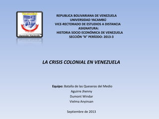 REPUBLICA BOLIVARIANA DE VENEZUELA
UNIVERSIDAD YACAMBÚ
VICE-RECTORADO DE ESTUDIOS A DISTANCIA
ASIGNATURA:
HISTORIA SOCIO ECONÓMICA DE VENEZUELA
SECCIÓN “A” PERÍODO: 2013-3
LA CRISIS COLONIAL EN VENEZUELA
Equipo: Batalla de las Queseras del Medio
Aguirre Jhenny
Dumont Windar
Vielma Anyinsan
Septiembre de 2013
 