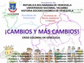 REPÚBLICA BOLIVARIANA DE VENEZUELA
                 UNIVERSIDAD NACIONAL YACAMBÚ
             HISTORIA SOCIOECONÓMICA DE VENEZUELA




              CRISIS COLONIAL EN VENEZUELA



                                                                      Autoras:
     •Yair E. Galíndez A. – C.I.: V-15.177.155 – Expediente:   HID-112-00050V
   •Yeily Y. Rodríguez R. – C.I.: V-17.986.753 – Expediente:   HID-112-00026V
•Eumenia L. Echenique G. – C.I.: V-9.992.191 - Expediente:     HID-112-00042V
 •Joyce E. Turkington V. – C.I.: V-22.597.278 – Expediente:    HID-112-00025V
 