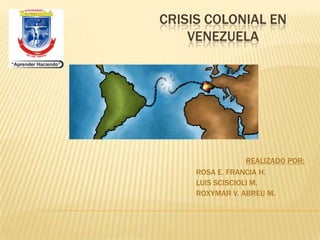 CRISIS COLONIAL EN
    VENEZUELA




                  REALIZADO POR:
     ROSA E. FRANCIA H.
     LUIS SCISCIOLI M.
     ROXYMAR V. ABREU M.
 