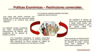 Políticas Económicas – Restricciones comerciales
•Las Indias solo podían comerciar con
España Todo el tráfico de mercancías estaba
centralizado y se mantenía bajo estricta
vigilancia

•La monarquía española estableció las flotas
y galeones, para el comercio.

•La metrópoli enviaba anualmente
dos flotas acompañadas por
embarcaciones de defensa para
protegerlas de los ataques de
piratas y corsarios.
•Los mercaderes extranjeros no estaban autorizados
legalmente para participar en el comercio americano.
Sólo intervenían en forma indirecta en calidad de
abastecedores llevando sus mercaderías a Sevilla

•Se estableció el sistema de
puerto único: sólo desde Sevilla
y desde Cádiz podían salir
mercaderías América, y sólo a
allí
podían
llegar
los
cargamentos americanos.

•Para comerciar con América había
que ser Castellano y tener licencia
de “Cargador de Indias”, muchas
veces
eran
testaferros
de
comerciantes extranjeros.
Ruraima Bracamonte

 