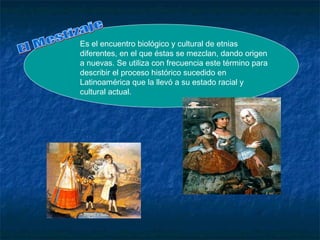 Es el encuentro biológico y cultural de etnias
diferentes, en el que éstas se mezclan, dando origen
a nuevas. Se utiliza con frecuencia este término para
describir el proceso histórico sucedido en
Latinoamérica que la llevó a su estado racial y
cultural actual.
 