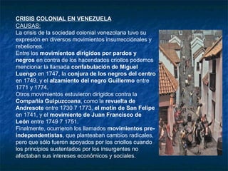 CRISIS COLONIAL EN VENEZUELA
CAUSAS:
La crisis de la sociedad colonial venezolana tuvo su
expresión en diversos movimientos insurrecciónales y
rebeliones.
Entre los movimientos dirigidos por pardos y
negros en contra de los hacendados criollos podemos
mencionar la llamada confabulación de Miguel
Luengo en 1747, la conjura de los negros del centro
en 1749, y el alzamiento del negro Guillermo entre
1771 y 1774.
Otros movimientos estuvieron dirigidos contra la
Compañía Guipuzcoana, como la revuelta de
Andresote entre 1730 7 1773, el motín de San Felipe
en 1741, y el movimiento de Juan Francisco de
León entre 1749 7 1751.
Finalmente, ocurrieron los llamados movimientos pre-
independentistas, que planteaban cambios radicales,
pero que sólo fueron apoyados por los criollos cuando
los principios sustentados por los insurgentes no
afectaban sus intereses económicos y sociales.
 