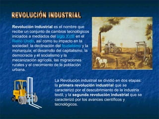 Revolución industrial es el nombre que
recibe un conjunto de cambios tecnológicos
iniciados a mediados del siglo XVIII en el
Reino Unido, así como su impacto en la
sociedad: la declinación del feudalismo y la
monarquía; el desarrollo del capitalismo, la
democracia y el socialismo y la
mecanización agrícola, las migraciones
rurales y el crecimiento de la población
urbana.

                        La Revolución industrial se dividió en dos etapas:
                        la primera revolución industrial que se
                        caracterizó por el descubrimiento de la industria
                        textil, y la segunda revolución industrial que se
                        caracterizó por los avances científicos y
                        tecnológicos.
 