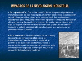 • En la producción: Con la introducción de las máquinas el proceso de
manufacturación se hizo más rápido, eficiente y económico, la introducción
de máquinas para hilar y tejer en la industria textil, las sembradoras,
segadoras y otras máquinas en el sector agrícola y la máquina de vapor en
el transporte revolucionó todo el proceso de producción de bienes, esto
trajo consigo el cierre de los talleres manuales y apertura de fábricas,
introdujo el trabajo especializado para lo obreros y el aumento de la
población en las ciudades.

• En la economía: El abaratamiento de los costos y
la ausencia de leyes que protegieran a los
trabajadores en materia sanitaria y salarial, le
permitió a los dueños de las fábricas, tierras y
comercios incrementar su rango de ganancias, esta
acumulación de capitales terminó por impulsar el
desarrollo del capitalismo moderno.
 