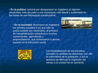 • En la política: terminó por desaparecer en Inglaterra el régimen
absolutista, este dio paso a una monarquía más liberal y sustentada en
las bases de una Monarquía constitucional.


   • En la sociedad: terminaron en Inglaterra
   los estratos sociales a los que sólo se
   podía acceder por nacimiento, el proceso
   de industrialización enriqueció a muchos
   comerciantes, agricultores y
   emprendedores, que comenzaron a abrirse
   espacio en la estructura social


                                 La industrialización de los procesos
                                 aumentó la cantidad de alimentos, con ello
                                 el crecimiento de la población, y con la
                                 apertura de fábricas la migración del
                                 campo a la ciudad fue en aumento.
 