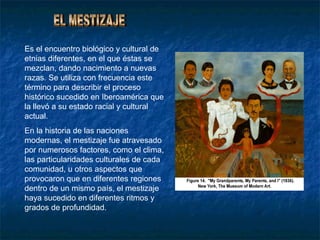 Es el encuentro biológico y cultural de
etnias diferentes, en el que éstas se
mezclan, dando nacimiento a nuevas
razas. Se utiliza con frecuencia este
término para describir el proceso
histórico sucedido en Iberoamérica que
la llevó a su estado racial y cultural
actual.
En la historia de las naciones
modernas, el mestizaje fue atravesado
por numerosos factores, como el clima,
las particularidades culturales de cada
comunidad, u otros aspectos que
provocaron que en diferentes regiones
dentro de un mismo país, el mestizaje
haya sucedido en diferentes ritmos y
grados de profundidad.
 
