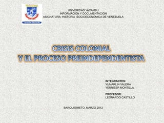 UNIVERIDAD YACAMBU
          INFORMACION Y DOCUMENTACION
ASIGNATURA: HISTORIA SOCIOECONOMICA DE VENEZUELA




                                       INTEGRANTES:
                                       YUMARLIN VALERA
                                       YENNISER MONTILLA

                                       PROFESOR:
                                       LEONARDO CASTILLO


            BARQUISIMETO, MARZO 2012
 