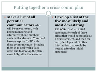Putting together a crisis comm planMake a list of all potential communicatorswho will be on your team, with phone numbers (and alternative phone numbers) and email addresses.  You could have a surprise “drill” with these communicators, bringing them in to deal with a faux crisis and to develop the plan more fully, after that exercise. Develop a list of the five most likely and most devastating crises.Craft an initial statement for each of these crises that would be suitable as a first statement, and then for each, develop a list of other information that would be needed after that initial statement.