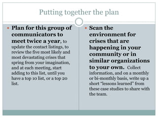 Putting together the planPlan for this group of communicators to meet twice a year, to update the contact listings, to review the five most likely and most devastating crises that spring from your imagination, and at each meeting, start adding to this list, until you have a top 10 list, or a top 20 list.Scan the environment for crises that are happening in your community or in similar organizations to your own.Collect information, and on a monthly or bi-monthly basis, write up a short “lessons learned” from these case studies to share with the team.