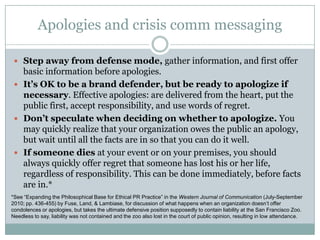Apologies and crisis comm messagingStep away from defense mode, gather information, and first offer basic information before apologies.It’s OK to be a brand defender, but be ready to apologize if necessary. Effective apologies: are delivered from the heart, put the public first, accept responsibility, and use words of regret.Don’t speculate when deciding on whether to apologize. You may quickly realize that your organization owes the public an apology, but wait until all the facts are in so that you can do it well.If someone dies at your event or on your premises, you should always quickly offer regret that someone has lost his or her life, regardless of responsibility. This can be done immediately, before facts are in.**See “Expanding the Philosophical Base for Ethical PR Practice” in the Western Journal of Communication (July-September 2010; pp. 436-455) by Fuse, Land, & Lambiase, for discussion of what happens when an organization doesn’t offer condolences or apologies, but takes the ultimate defensive position supposedly to contain liability at the San Francisco Zoo. Needless to say, liability was not contained and the zoo also lost in the court of public opinion, resulting in low attendance. 