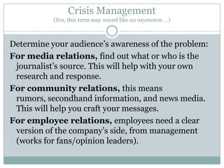 Crisis Management(Yes, this term may sound like an oxymoron …)Determine your audience’s awareness of the problem:For media relations, find out what or who is the journalist’s source. This will help with your own research and response.For community relations, this means rumors, secondhand information, and news media. This will help you craft your messages.For employee relations, employees need a clear version of the company’s side, from management (works for fans/opinion leaders).
