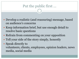 Put the public first …Develop a realistic (and reassuring) message, based on audience’s concernsKeep informationbrief, but use enough detail to resolve basic questionsRefrain from commenting on your oppositionTell your side of the story simply, honestlySpeak directly to volunteers, clients, employees, opinion leaders, news media, social media