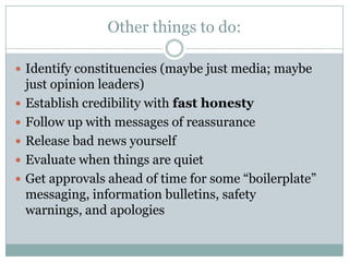 Other things to do:Identify constituencies (maybe just media; maybe just opinion leaders)Establish credibility with fast honestyFollow up with messages of reassuranceRelease bad news yourselfEvaluate when things are quietGet approvals ahead of time for some “boilerplate” messaging, information bulletins, safety warnings, and apologies