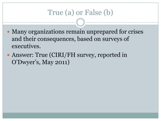 True (a) or False (b)Many organizations remain unprepared for crises and their consequences, based on surveys of executives.Answer: True (CIRI/FH survey, reported in O’Dwyer’s, May 2011)