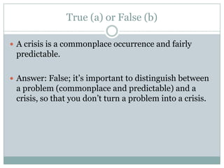 True (a) or False (b)A crisis is a commonplace occurrence and fairly predictable.Answer: False; it’s important to distinguish between a problem (commonplace and predictable) and a crisis, so that you don’t turn a problem into a crisis.