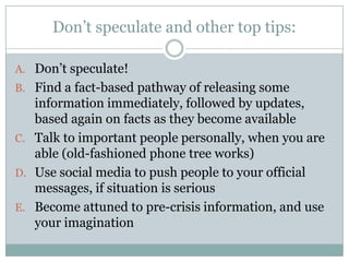 Don’t speculate and other top tips:Don’t speculate!Find a fact-based pathway of releasing some information immediately, followed by updates, based again on facts as they become availableTalk to important people personally, when you are able (old-fashioned phone tree works)Use social media to push people to your official messages, if situation is seriousBecome attuned to pre-crisis information, and use your imagination