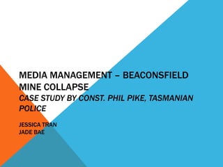 MEDIA MANAGEMENT – BEACONSFIELD
MINE COLLAPSE
CASE STUDY BY CONST. PHIL PIKE, TASMANIAN
POLICE
JESSICA TRAN
JADE BAE
 