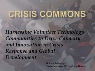 Crisis Commons Harnessing Volunteer Technology Communities to Drive Capacity and Innovation in Crisis Response and Global Development  Monika Adamczyk Crisis Commons / CrisisCamp Boston 