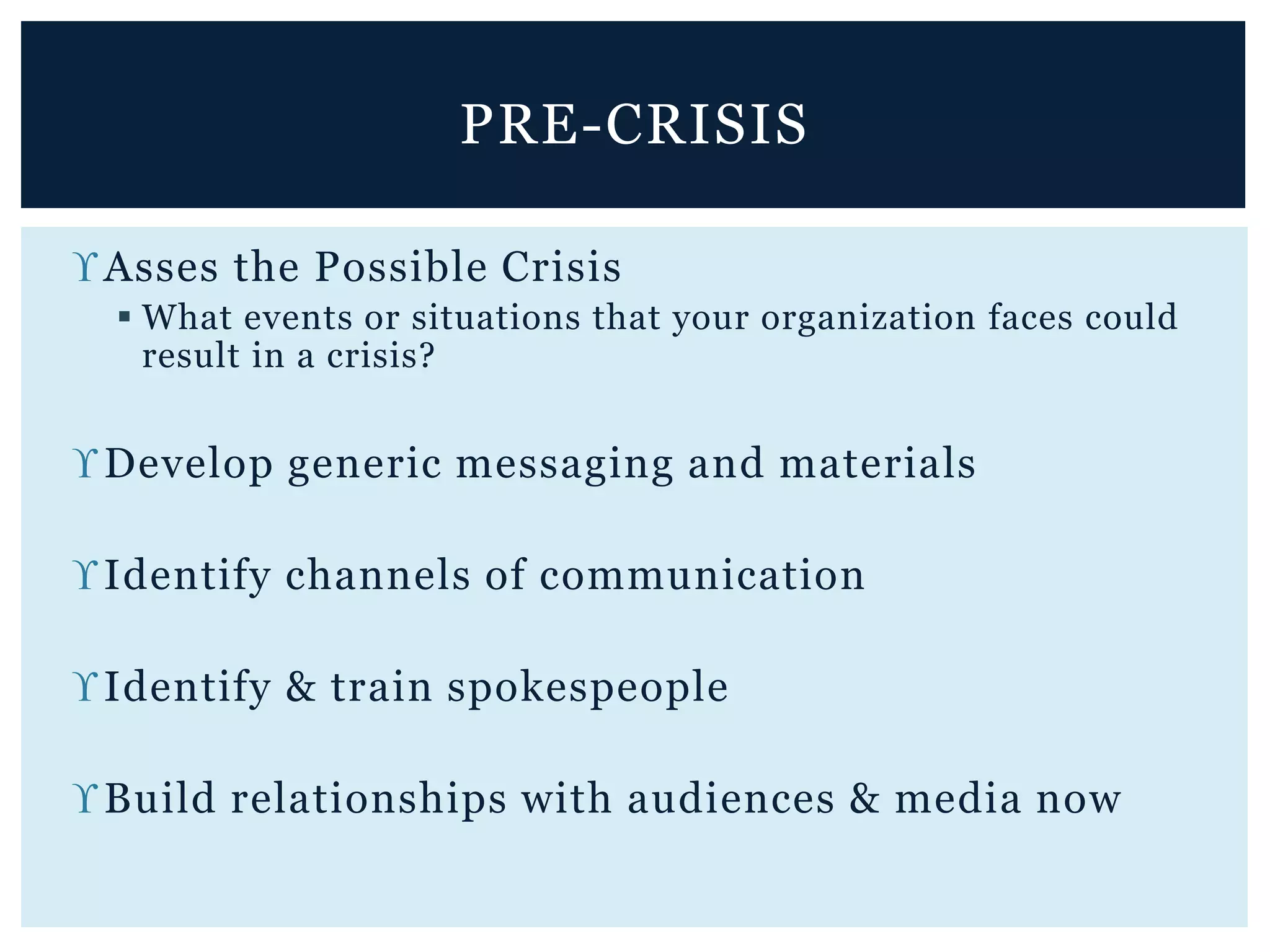 Asses the Possible Crisis
 What events or situations that your organization faces could
result in a crisis?
Develop generic messaging and materials
Identify channels of communication
Identify & train spokespeople
Build relationships with audiences & media now
PRE-CRISIS
 