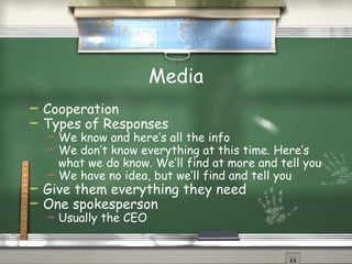 Media
   Cooperation
   Types of Responses
     We know and here’s all the info
     We don’t know everything at this time. Here’s
      what we do know. We’ll find at more and tell you
     We have no idea, but we’ll find and tell you
   Give them everything they need
   One spokesperson
       Usually the CEO
 