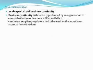 Crisis communication
 a sub- specialty of business continuity
 Business continuity is the activity performed by an organization to

ensure that business functions will be available to
customers, suppliers, regulators, and other entities that must have
access to those functions

 