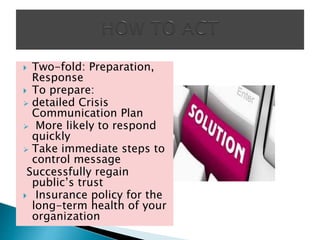  Two-fold: Preparation,
Response
 To prepare:
 detailed Crisis
Communication Plan
 More likely to respond
quickly
 Take immediate steps to
control message
Successfully regain
public’s trust
 Insurance policy for the
long-term health of your
organization
 