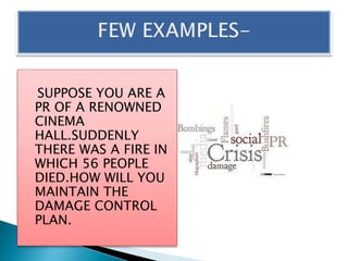 SUPPOSE YOU ARE A
PR OF A RENOWNED
CINEMA
HALL.SUDDENLY
THERE WAS A FIRE IN
WHICH 56 PEOPLE
DIED.HOW WILL YOU
MAINTAIN THE
DAMAGE CONTROL
PLAN.
 