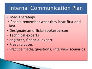  Media Strategy
People remember what they hear first and
last
Designate an official spokesperson
Technical experts
engineer, financial expert
Press releases
Practice media questions, interview scenarios
 