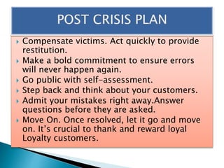  Compensate victims. Act quickly to provide
restitution.
 Make a bold commitment to ensure errors
will never happen again.
 Go public with self-assessment.
 Step back and think about your customers.
 Admit your mistakes right away.Answer
questions before they are asked.
 Move On. Once resolved, let it go and move
on. It’s crucial to thank and reward loyal
Loyalty customers.
 