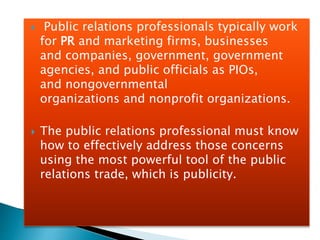  Public relations professionals typically work
for PR and marketing firms, businesses
and companies, government, government
agencies, and public officials as PIOs,
and nongovernmental
organizations and nonprofit organizations.
 The public relations professional must know
how to effectively address those concerns
using the most powerful tool of the public
relations trade, which is publicity.
 
