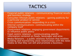  Financial public relations – communicating financial results
and business strategy
 Consumer/lifestyle public relations – gaining publicity for
a particular product or service
 Crisis communication– responding in a crisis
 Internal communications– communicating within the
company itself
 Government relations– engaging government departments
to influence public policy
 Food-centric relations – communicating specific
information centered on foods, beverages and wine.
 Media Relations – a public relations function that involves
building and maintaining close relationships with the news
media so that they can sell and promote a business.
 