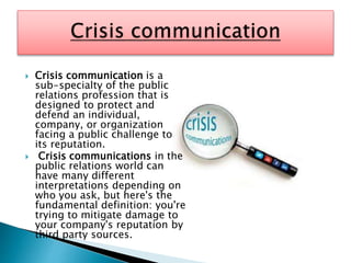  Crisis communication is a
sub-specialty of the public
relations profession that is
designed to protect and
defend an individual,
company, or organization
facing a public challenge to
its reputation.
 Crisis communications in the
public relations world can
have many different
interpretations depending on
who you ask, but here's the
fundamental definition: you're
trying to mitigate damage to
your company's reputation by
third party sources.
 