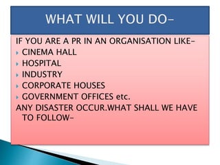IF YOU ARE A PR IN AN ORGANISATION LIKE-
 CINEMA HALL
 HOSPITAL
 INDUSTRY
 CORPORATE HOUSES
 GOVERNMENT OFFICES etc.
ANY DISASTER OCCUR.WHAT SHALL WE HAVE
TO FOLLOW-
 