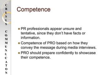 Competence
⚫ PR professionals appear unsure and
tentative, since they don’t have facts or
information.
⚫ Competence of PRO based on how they
convey the message during media interviews.
⚫ PRO should prepare confidently to showcase
their competence.
C
R
I
S
I
S
C
O
M
M
U
N
I
C
A
T
O
N
 