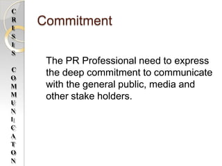 Commitment
The PR Professional need to express
the deep commitment to communicate
with the general public, media and
other stake holders.
C
R
I
S
I
S
C
O
M
M
U
N
I
C
A
T
O
N
 