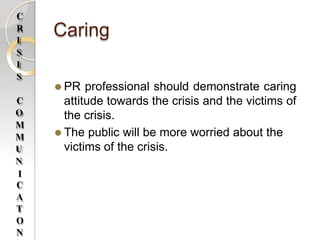 Caring
⚫ PR professional should demonstrate caring
attitude towards the crisis and the victims of
the crisis.
⚫ The public will be more worried about the
victims of the crisis.
C
R
I
S
I
S
C
O
M
M
U
N
I
C
A
T
O
N
 