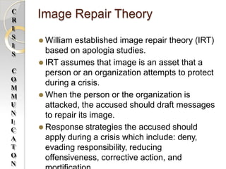 Image Repair Theory
⚫ William established image repair theory (IRT)
based on apologia studies.
⚫ IRT assumes that image is an asset that a
person or an organization attempts to protect
during a crisis.
⚫ When the person or the organization is
attacked, the accused should draft messages
to repair its image.
⚫ Response strategies the accused should
apply during a crisis which include: deny,
evading responsibility, reducing
offensiveness, corrective action, and
C
R
I
S
I
S
C
O
M
M
U
N
I
C
A
T
O
N
 